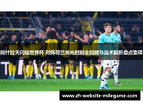 阿什拉夫闪耀世界杯 对阵荷兰高光时刻全回顾与战术解析盘点集锦