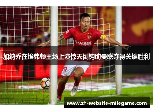 加纳乔在埃弗顿主场上演惊天倒钩助曼联夺得关键胜利 加纳乔在埃弗顿主场上演惊天倒钩助曼联夺得关键胜利