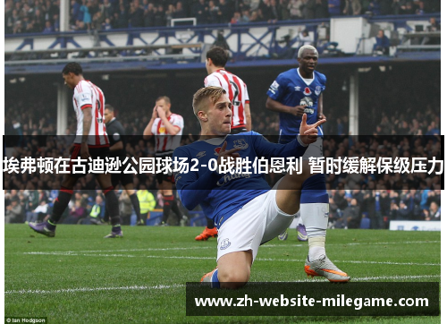 埃弗顿在古迪逊公园球场2-0战胜伯恩利 暂时缓解保级压力 埃弗顿在古迪逊公园球场2-0战胜伯恩利 暂时缓解保级压力