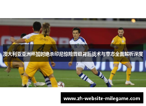 澳大利亚亚洲杯加时绝杀印尼惊险晋级背后战术与意志全面解析深度 澳大利亚亚洲杯加时绝杀印尼惊险晋级背后战术与意志全面解析深度